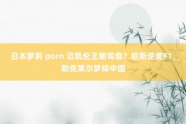 日本萝莉 porn 迈凯伦王朝驾临？哈斯逆袭F1，勒克莱尔梦碎中国