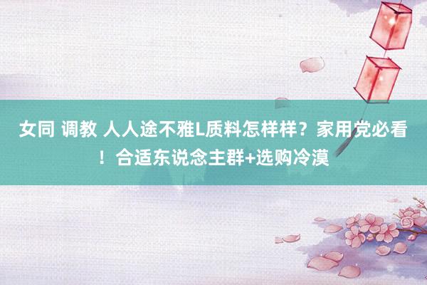 女同 调教 人人途不雅L质料怎样样？家用党必看！合适东说念主群+选购冷漠