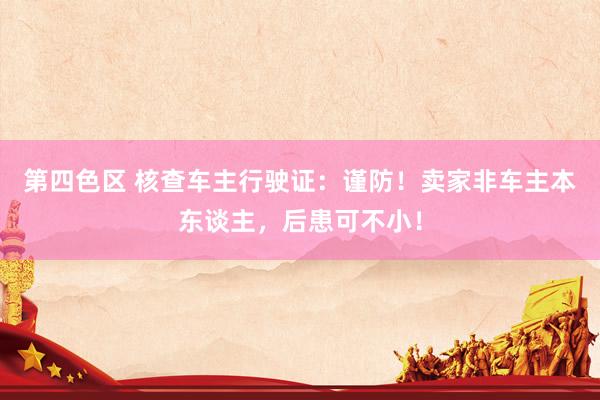 第四色区 核查车主行驶证：谨防！卖家非车主本东谈主，后患可不小！