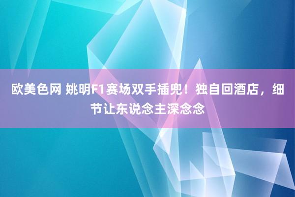 欧美色网 姚明F1赛场双手插兜！独自回酒店，细节让东说念主深念念