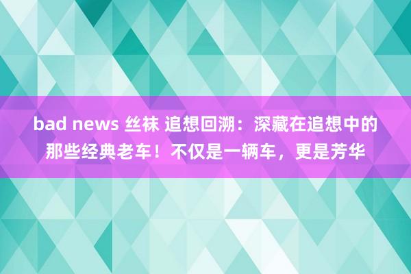 bad news 丝袜 追想回溯：深藏在追想中的那些经典老车！不仅是一辆车，更是芳华
