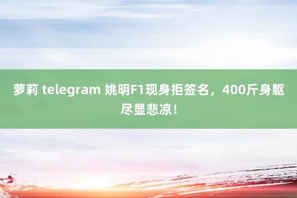 萝莉 telegram 姚明F1现身拒签名，400斤身躯尽显悲凉！