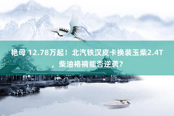 艳母 12.78万起！北汽铁汉皮卡换装玉柴2.4T，柴油袼褙能否逆袭？