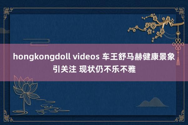 hongkongdoll videos 车王舒马赫健康景象引关注 现状仍不乐不雅