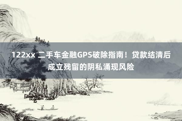 122xx 二手车金融GPS破除指南！贷款结清后成立残留的阴私涌现风险