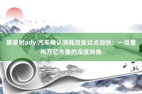 狠狠射ady 汽车确认消耗改良试点加快：一场重构万亿市集的深度转换