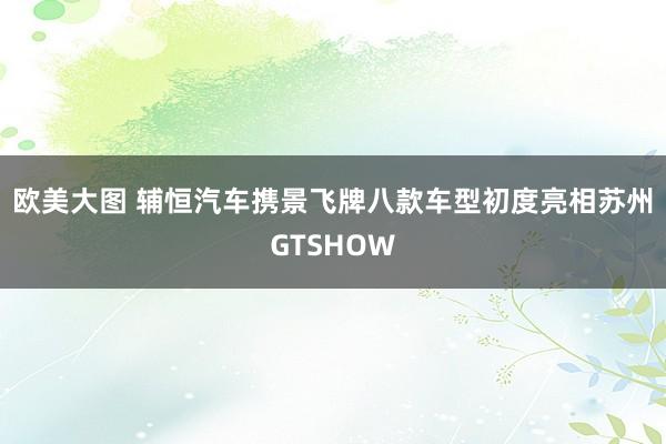 欧美大图 辅恒汽车携景飞牌八款车型初度亮相苏州GTSHOW