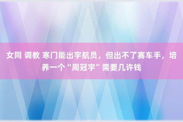 女同 调教 寒门能出宇航员，但出不了赛车手，培养一个“周冠宇”需要几许钱