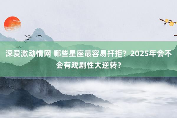 深爱激动情网 哪些星座最容易扞拒？2025年会不会有戏剧性大逆转？