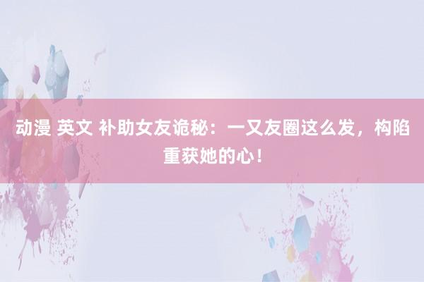 动漫 英文 补助女友诡秘：一又友圈这么发，构陷重获她的心！