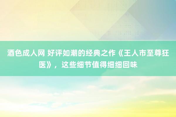 酒色成人网 好评如潮的经典之作《王人市至尊狂医》，这些细节值得细细回味