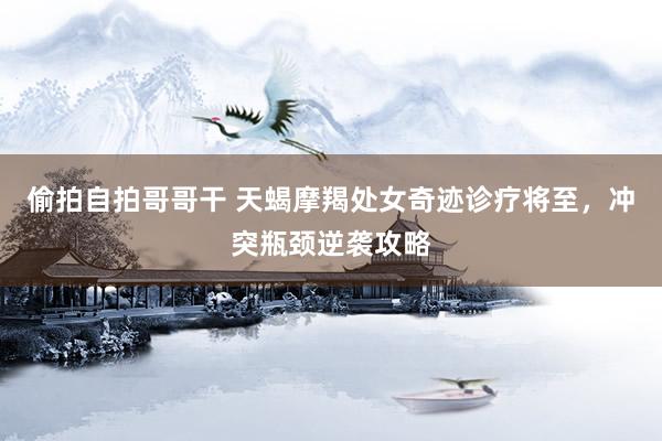 偷拍自拍哥哥干 天蝎摩羯处女奇迹诊疗将至，冲突瓶颈逆袭攻略