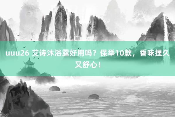 uuu26 艾诗沐浴露好用吗？保举10款，香味捏久又舒心！