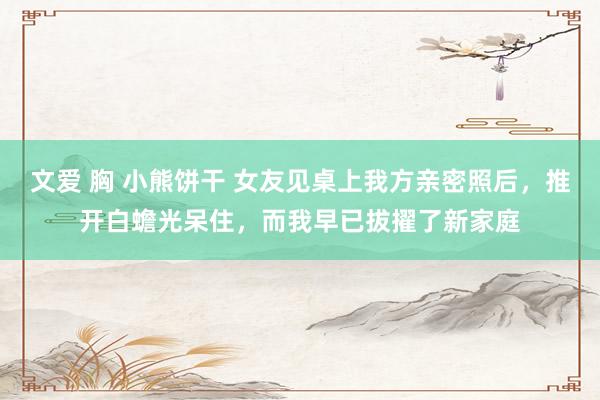 文爱 胸 小熊饼干 女友见桌上我方亲密照后，推开白蟾光呆住，而我早已拔擢了新家庭
