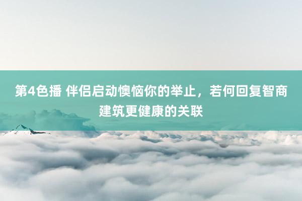第4色播 伴侣启动懊恼你的举止，若何回复智商建筑更健康的关联