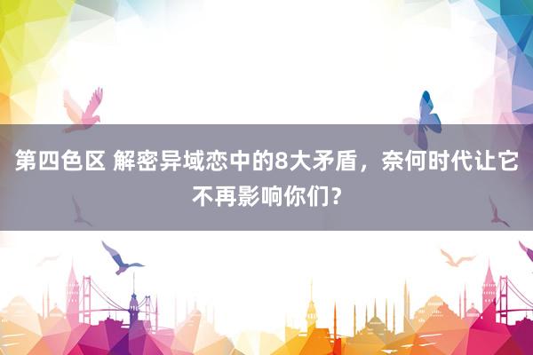 第四色区 解密异域恋中的8大矛盾，奈何时代让它不再影响你们？