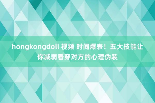 hongkongdoll 视频 时间爆表！五大技能让你减弱看穿对方的心理伪装