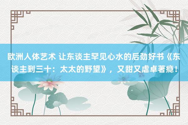 欧洲人体艺术 让东谈主罕见心水的后劲好书《东谈主到三十：太太的野望》，又甜又虐卓著瘾！