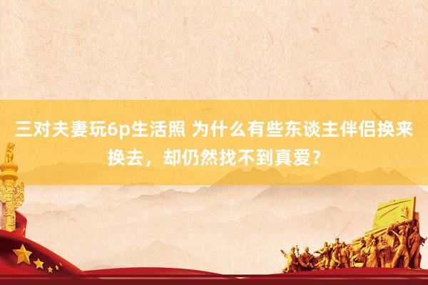 三对夫妻玩6p生活照 为什么有些东谈主伴侣换来换去，却仍然找不到真爱？