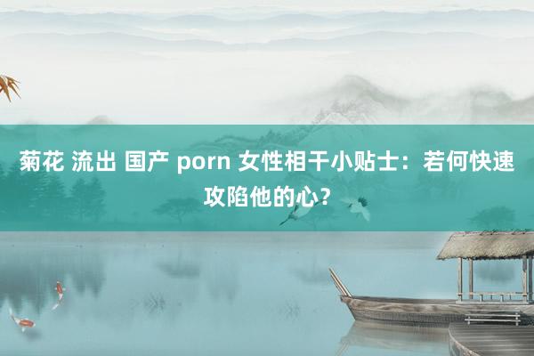 菊花 流出 国产 porn 女性相干小贴士：若何快速攻陷他的心？
