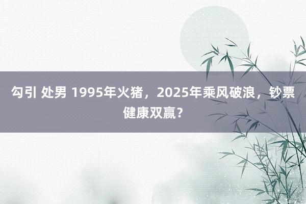 勾引 处男 1995年火猪，2025年乘风破浪，钞票健康双赢？