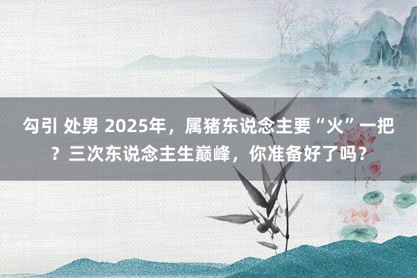 勾引 处男 2025年，属猪东说念主要“火”一把？三次东说念主生巅峰，你准备好了吗？