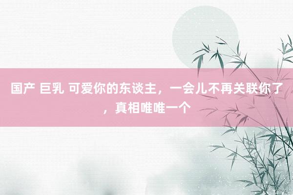 国产 巨乳 可爱你的东谈主，一会儿不再关联你了，真相唯唯一个
