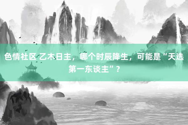 色情社区 乙木日主，哪个时辰降生，可能是“天选第一东谈主”？