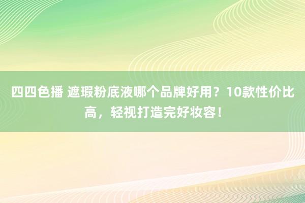四四色播 遮瑕粉底液哪个品牌好用？10款性价比高，轻视打造完好妆容！