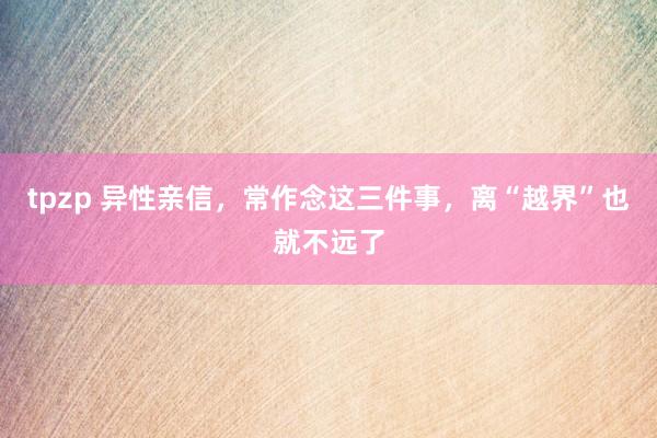 tpzp 异性亲信，常作念这三件事，离“越界”也就不远了