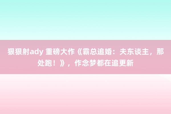 狠狠射ady 重磅大作《霸总追婚：夫东谈主，那处跑！》，作念梦都在追更新