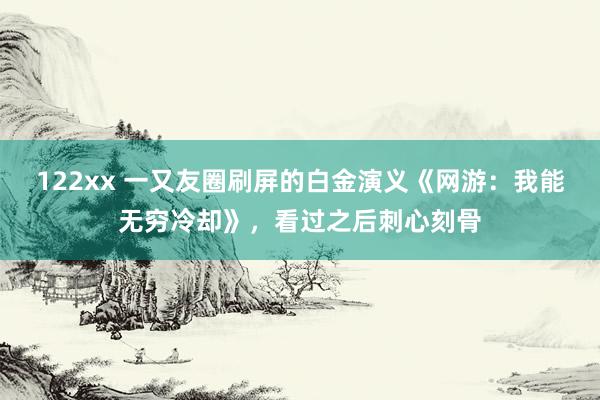 122xx 一又友圈刷屏的白金演义《网游：我能无穷冷却》，看过之后刺心刻骨
