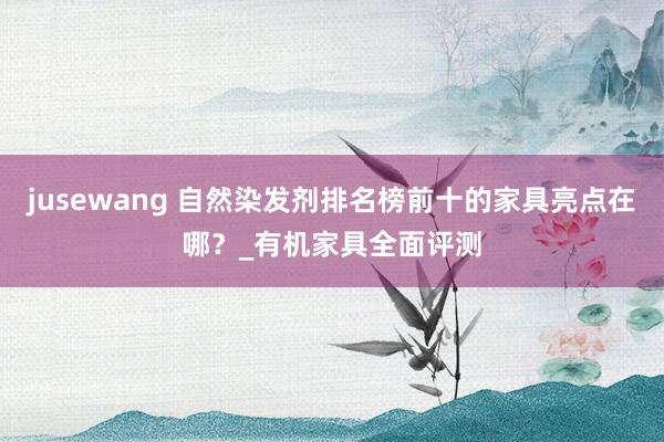 jusewang 自然染发剂排名榜前十的家具亮点在哪？_有机家具全面评测