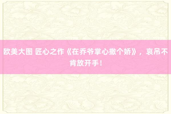 欧美大图 匠心之作《在乔爷掌心撒个娇》，哀吊不肯放开手！