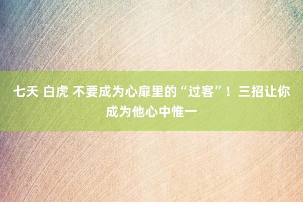 七天 白虎 不要成为心扉里的“过客”！三招让你成为他心中惟一