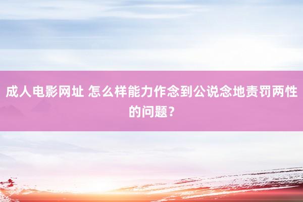 成人电影网址 怎么样能力作念到公说念地责罚两性的问题？