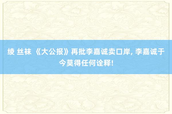 绫 丝袜 《大公报》再批李嘉诚卖口岸, 李嘉诚于今莫得任何诠释!
