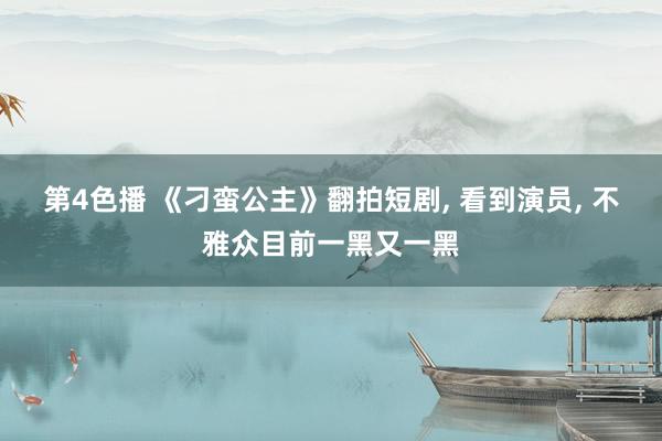 第4色播 《刁蛮公主》翻拍短剧, 看到演员, 不雅众目前一黑又一黑