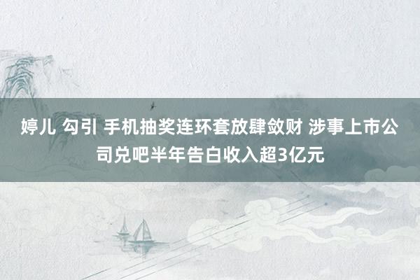 婷儿 勾引 手机抽奖连环套放肆敛财 涉事上市公司兑吧半年告白收入超3亿元