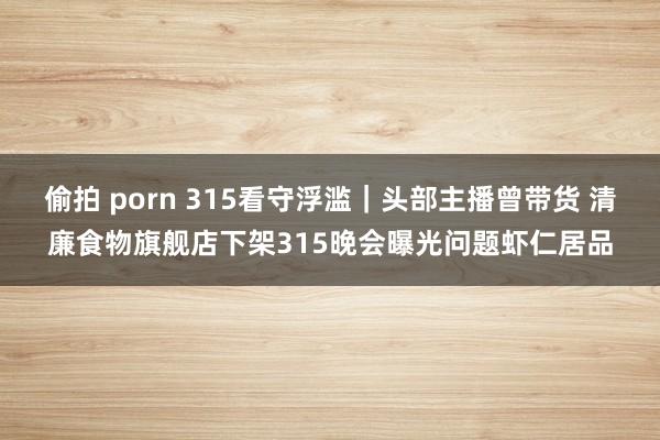 偷拍 porn 315看守浮滥｜头部主播曾带货 清廉食物旗舰店下架315晚会曝光问题虾仁居品