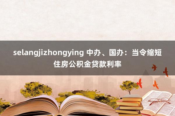 selangjizhongying 中办、国办：当令缩短住房公积金贷款利率