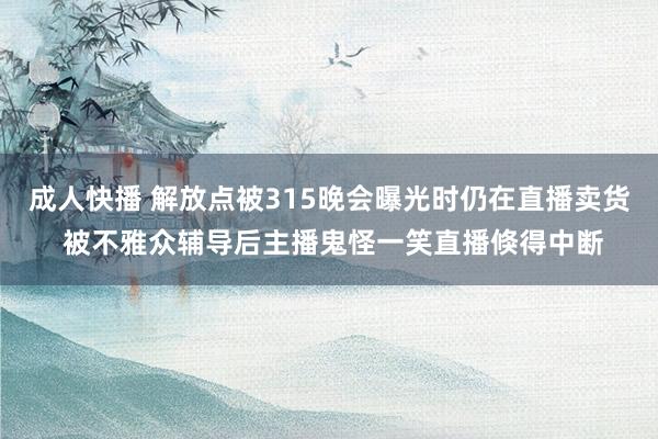 成人快播 解放点被315晚会曝光时仍在直播卖货 被不雅众辅导后主播鬼怪一笑直播倏得中断