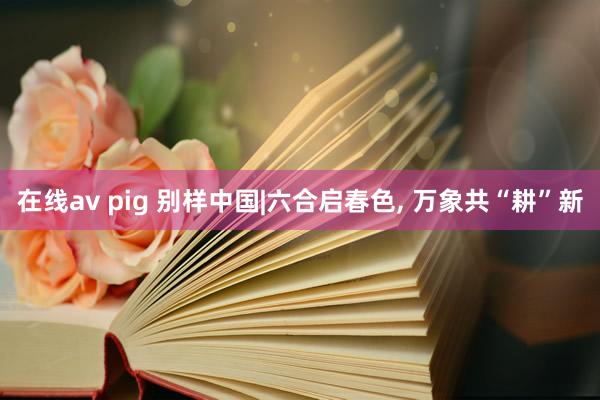 在线av pig 别样中国|六合启春色, 万象共“耕”新