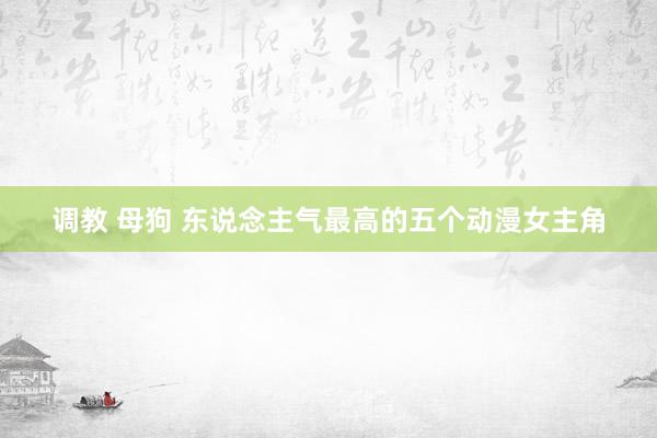 调教 母狗 东说念主气最高的五个动漫女主角