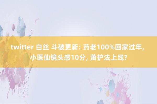 twitter 白丝 斗破更新: 药老100%回家过年, 小医仙镜头感10分, 萧护法上线?