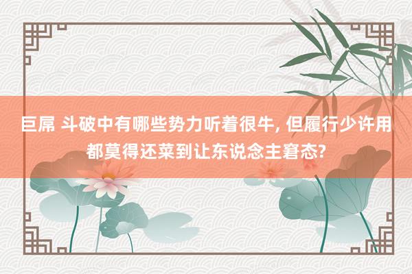 巨屌 斗破中有哪些势力听着很牛, 但履行少许用都莫得还菜到让东说念主窘态?