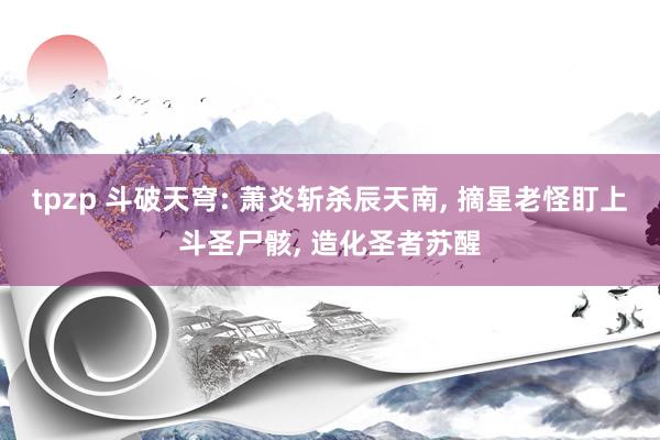 tpzp 斗破天穹: 萧炎斩杀辰天南, 摘星老怪盯上斗圣尸骸, 造化圣者苏醒