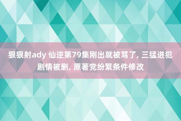 狠狠射ady 仙逆第79集刚出就被骂了, 三猛进犯剧情被删, 原著党纷繁条件修改