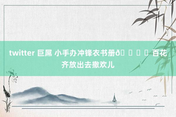 twitter 巨屌 小手办冲锋衣书册🏕️百花齐放出去撒欢儿