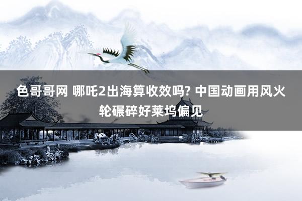 色哥哥网 哪吒2出海算收效吗? 中国动画用风火轮碾碎好莱坞偏见